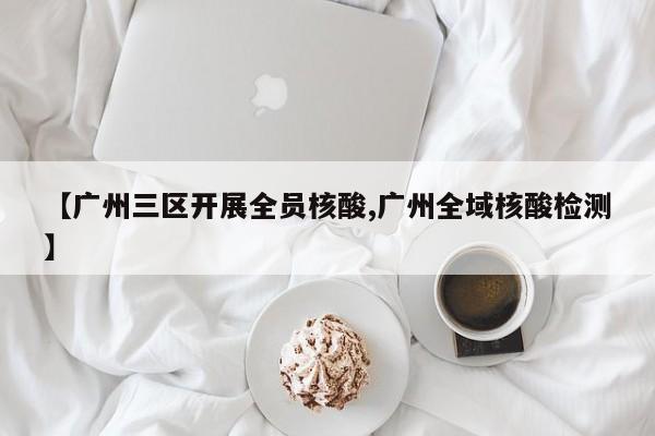 【广州三区开展全员核酸,广州全域核酸检测】