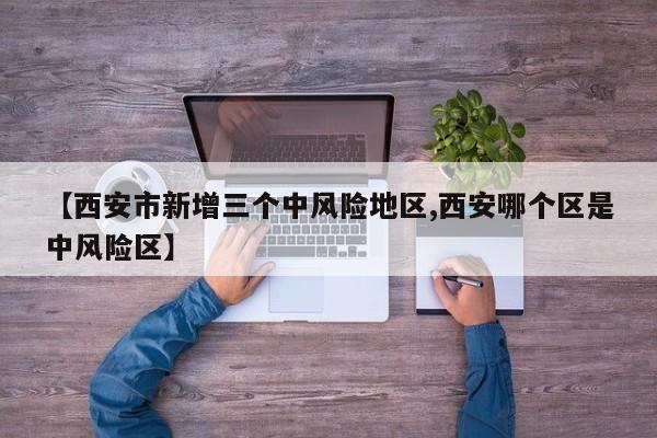 【西安市新增三个中风险地区,西安哪个区是中风险区】