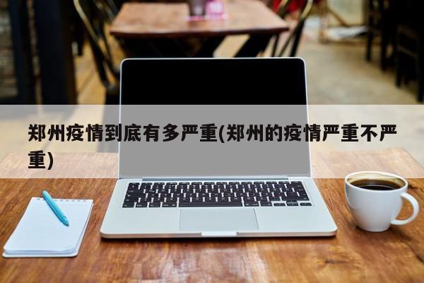 郑州疫情到底有多严重(郑州的疫情严重不严重)