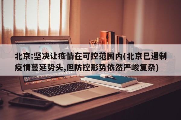 北京:坚决让疫情在可控范围内(北京已遏制疫情蔓延势头,但防控形势依然严峻复杂)