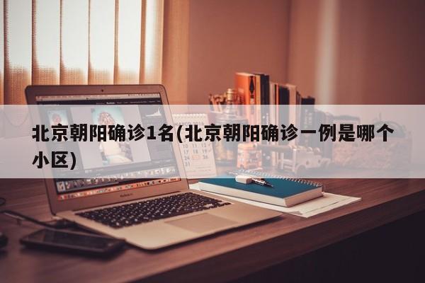 北京朝阳确诊1名(北京朝阳确诊一例是哪个小区)