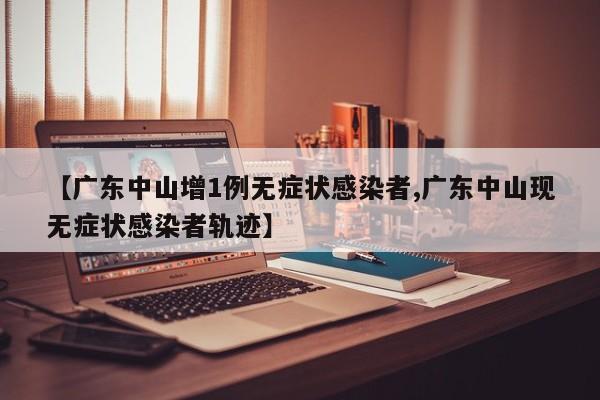 【广东中山增1例无症状感染者,广东中山现无症状感染者轨迹】
