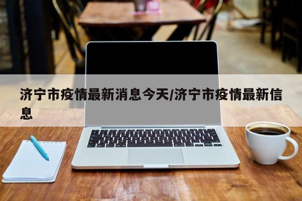 济宁市疫情最新消息今天/济宁市疫情最新信息