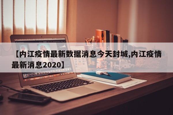 【内江疫情最新数据消息今天封城,内江疫情最新消息2020】