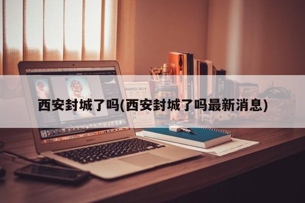 西安封城了吗(西安封城了吗最新消息)