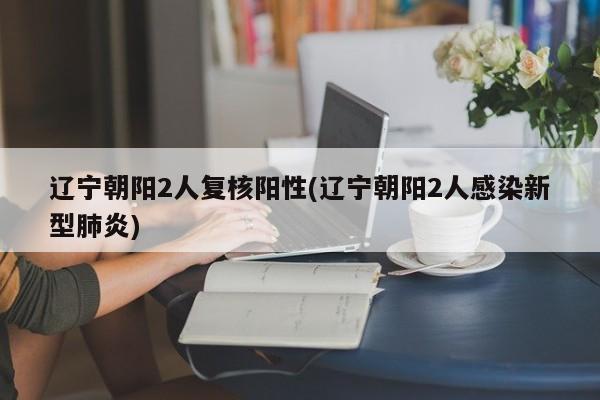 辽宁朝阳2人复核阳性(辽宁朝阳2人感染新型肺炎)