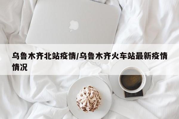 乌鲁木齐北站疫情/乌鲁木齐火车站最新疫情情况