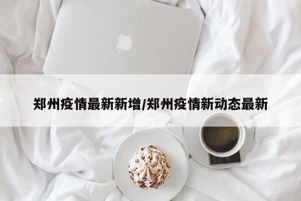 郑州疫情最新新增/郑州疫情新动态最新