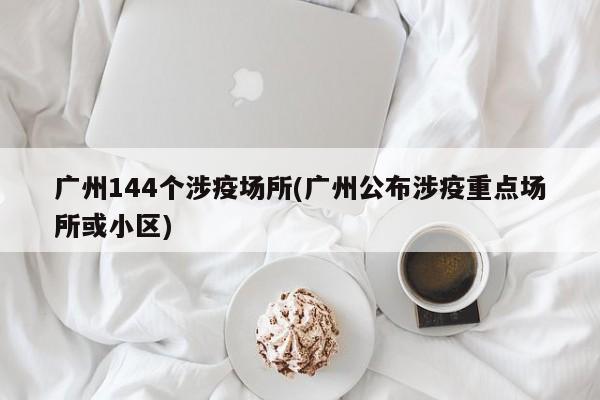 广州144个涉疫场所(广州公布涉疫重点场所或小区)