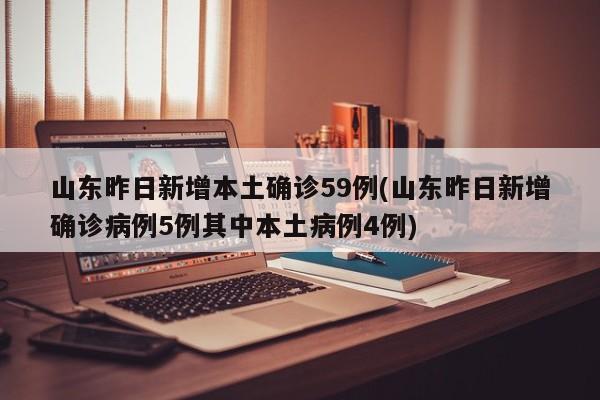 山东昨日新增本土确诊59例(山东昨日新增确诊病例5例其中本土病例4例)