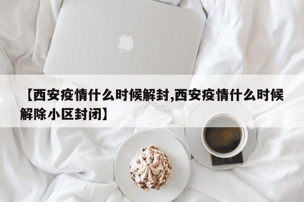 【西安疫情什么时候解封,西安疫情什么时候解除小区封闭】