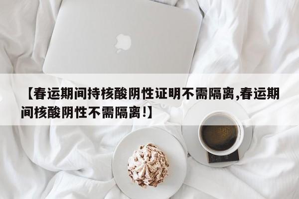 【春运期间持核酸阴性证明不需隔离,春运期间核酸阴性不需隔离!】