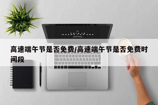 高速端午节是否免费/高速端午节是否免费时间段