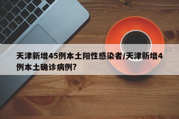 天津新增45例本土阳性感染者/天津新增4例本土确诊病例?