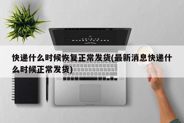 快递什么时候恢复正常发货(最新消息快递什么时候正常发货)