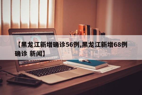 【黑龙江新增确诊56例,黑龙江新增68例确诊 新闻】