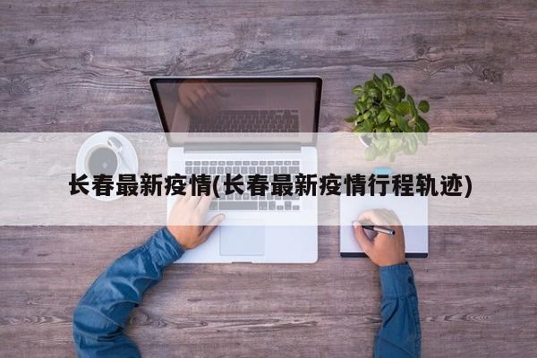 长春最新疫情(长春最新疫情行程轨迹)
