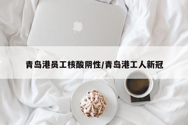 青岛港员工核酸阴性/青岛港工人新冠