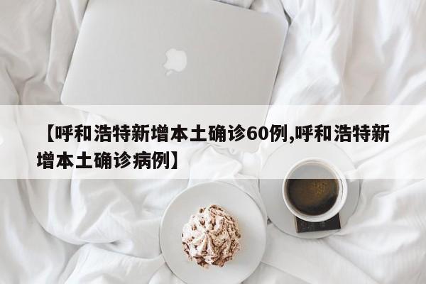 【呼和浩特新增本土确诊60例,呼和浩特新增本土确诊病例】