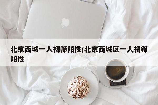 北京西城一人初筛阳性/北京西城区一人初筛阳性