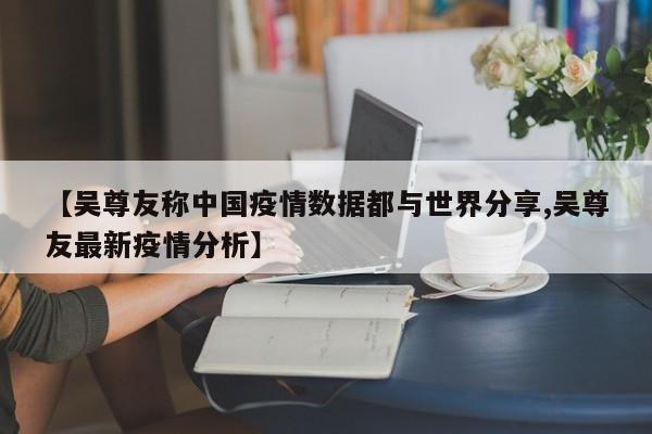【吴尊友称中国疫情数据都与世界分享,吴尊友最新疫情分析】