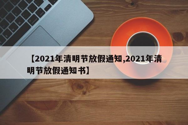 【2021年清明节放假通知,2021年清明节放假通知书】