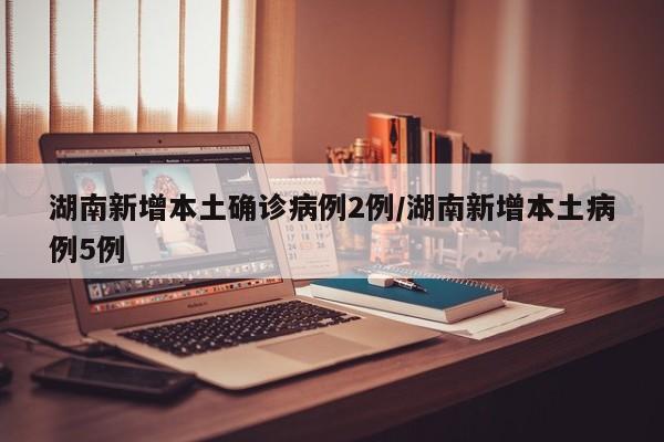 湖南新增本土确诊病例2例/湖南新增本土病例5例