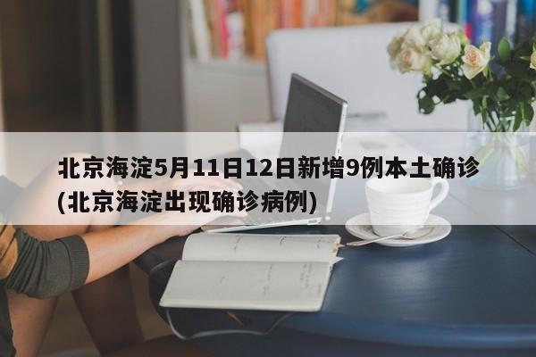 北京海淀5月11日12日新增9例本土确诊(北京海淀出现确诊病例)