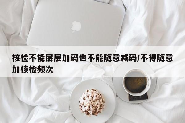 核检不能层层加码也不能随意减码/不得随意加核检频次