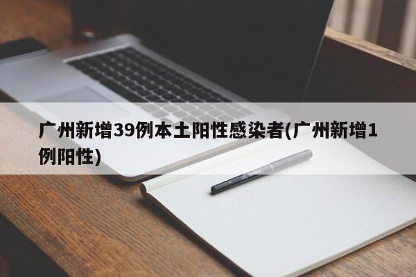 广州新增39例本土阳性感染者(广州新增1例阳性)