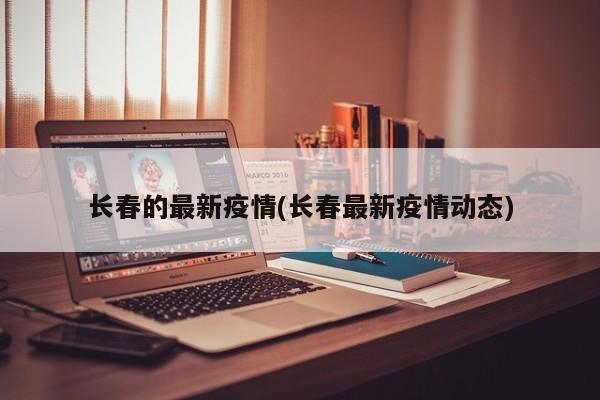 长春的最新疫情(长春最新疫情动态)