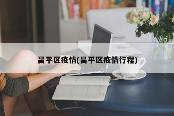 昌平区疫情(昌平区疫情行程)