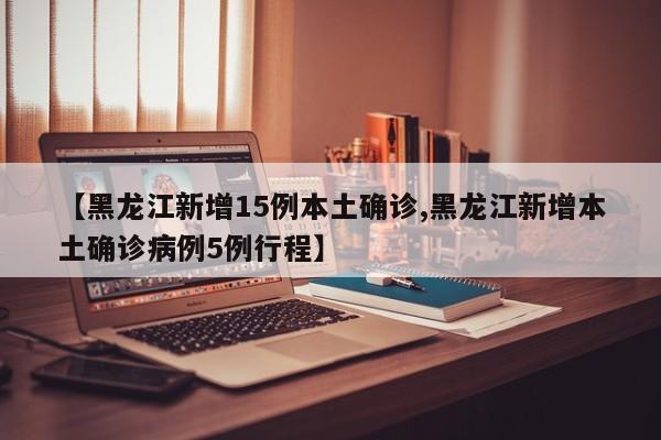 【黑龙江新增15例本土确诊,黑龙江新增本土确诊病例5例行程】