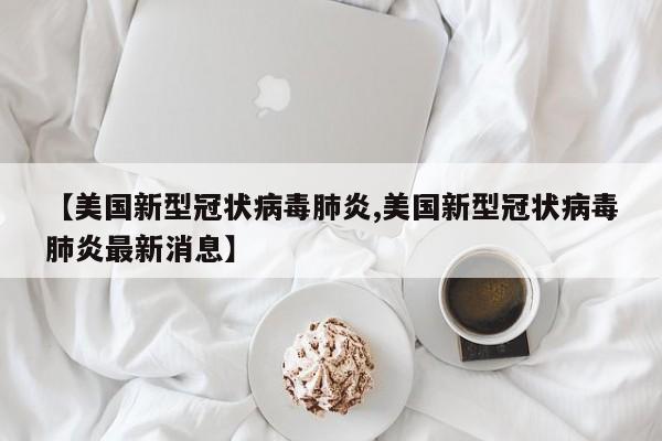 【美国新型冠状病毒肺炎,美国新型冠状病毒肺炎最新消息】