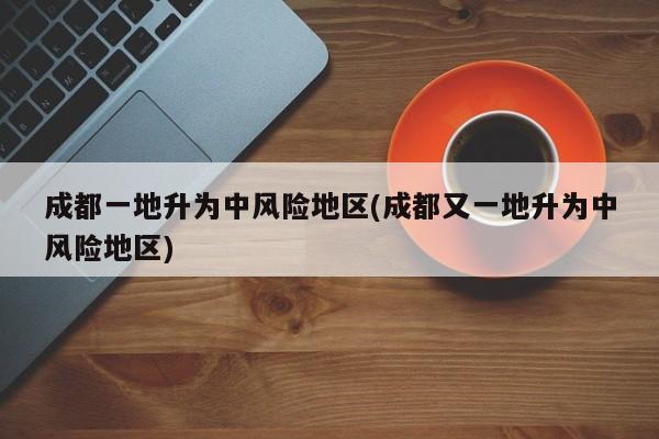 成都一地升为中风险地区(成都又一地升为中风险地区)