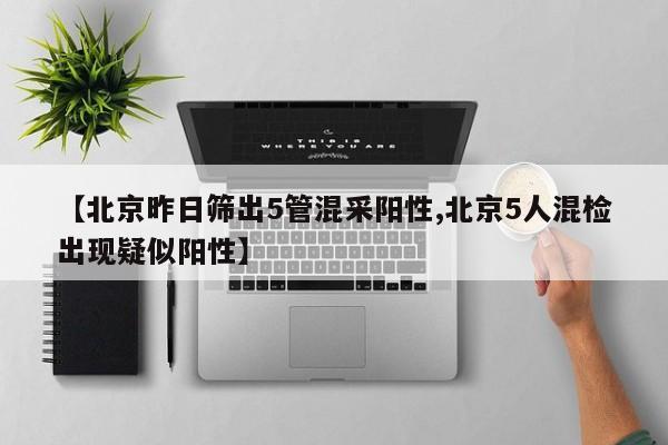 【北京昨日筛出5管混采阳性,北京5人混检出现疑似阳性】