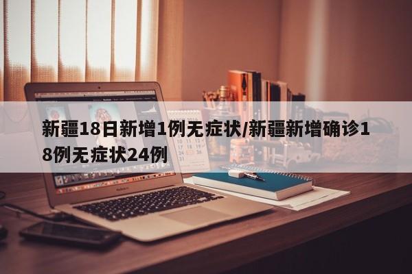 新疆18日新增1例无症状/新疆新增确诊18例无症状24例