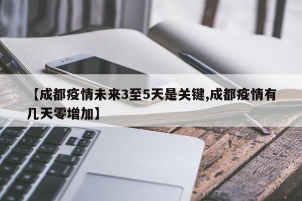 【成都疫情未来3至5天是关键,成都疫情有几天零增加】