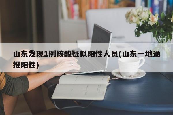 山东发现1例核酸疑似阳性人员(山东一地通报阳性)