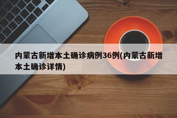 内蒙古新增本土确诊病例36例(内蒙古新增本土确诊详情)