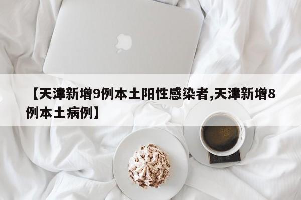 【天津新增9例本土阳性感染者,天津新增8例本土病例】