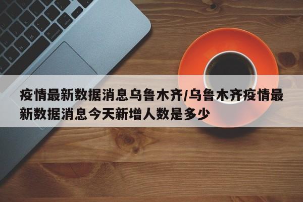 疫情最新数据消息乌鲁木齐/乌鲁木齐疫情最新数据消息今天新增人数是多少