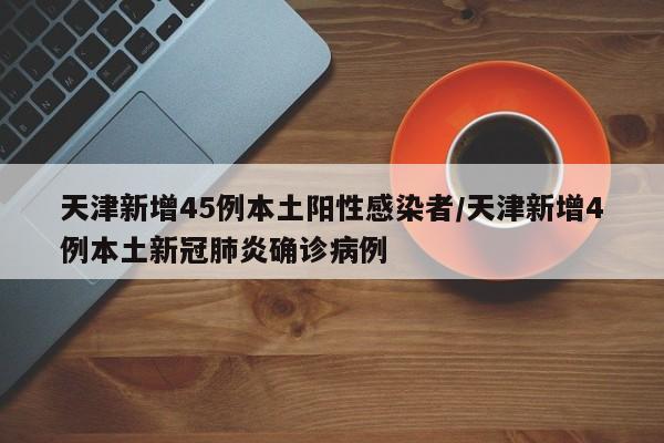 天津新增45例本土阳性感染者/天津新增4例本土新冠肺炎确诊病例