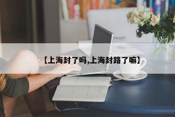【上海封了吗,上海封路了嘛】