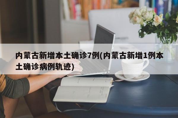 内蒙古新增本土确诊7例(内蒙古新增1例本土确诊病例轨迹)