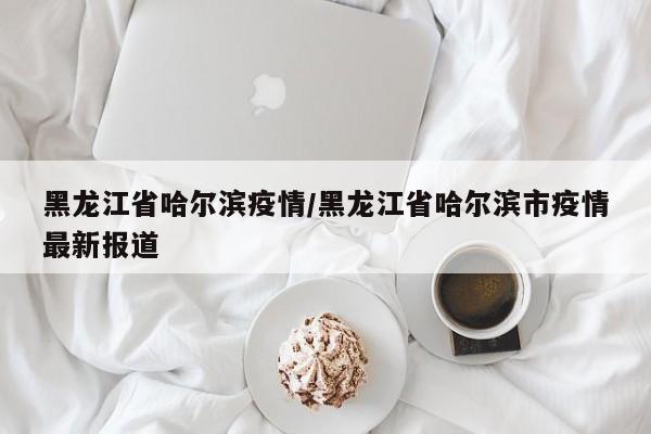 黑龙江省哈尔滨疫情/黑龙江省哈尔滨市疫情最新报道
