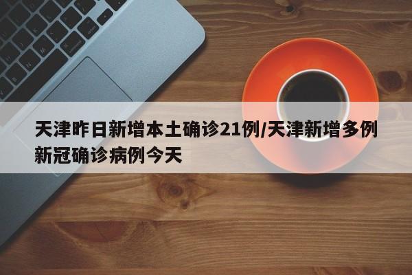 天津昨日新增本土确诊21例/天津新增多例新冠确诊病例今天