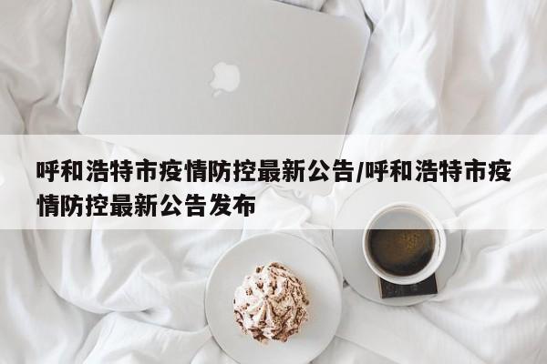 呼和浩特市疫情防控最新公告/呼和浩特市疫情防控最新公告发布