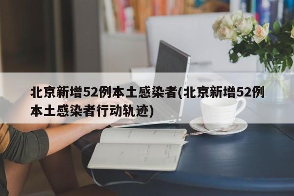 北京新增52例本土感染者(北京新增52例本土感染者行动轨迹)