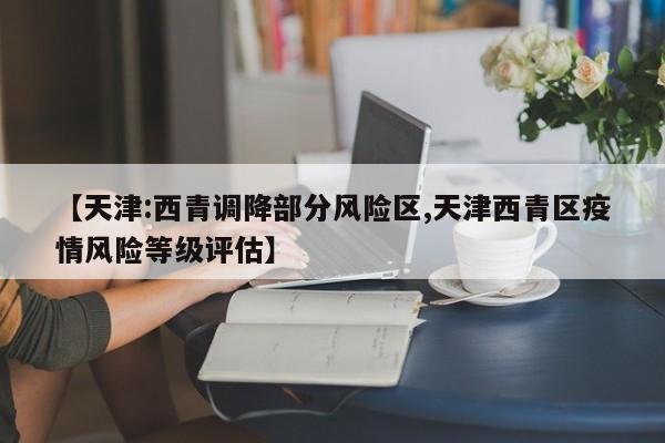 【天津:西青调降部分风险区,天津西青区疫情风险等级评估】